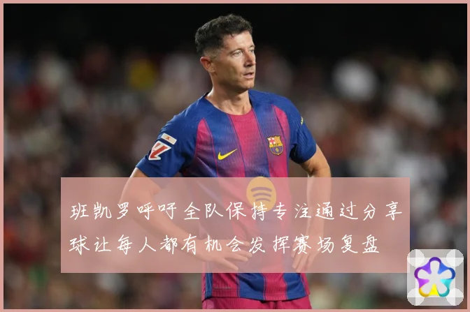 班凯罗呼吁全队保持专注通过分享球让每人都有机会发挥赛场复盘