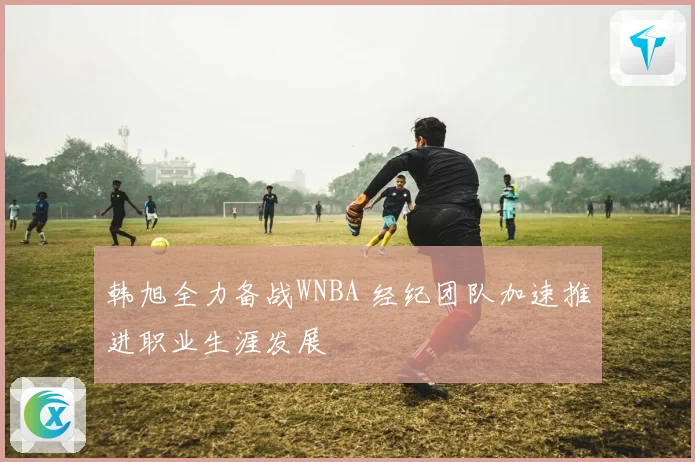 韩旭全力备战WNBA 经纪团队加速推进职业生涯发展