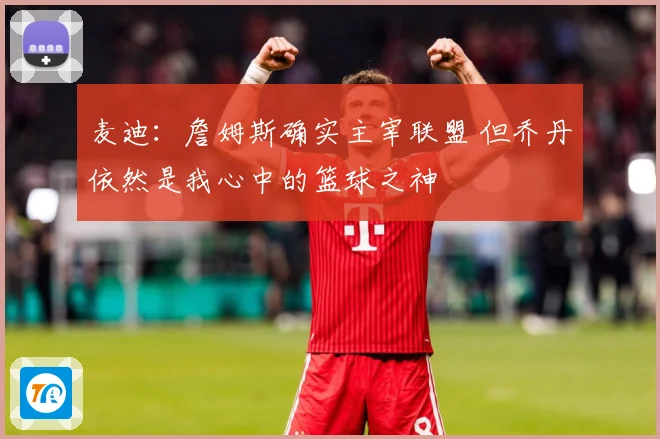 麦迪：詹姆斯确实主宰联盟 但乔丹依然是我心中的篮球之神