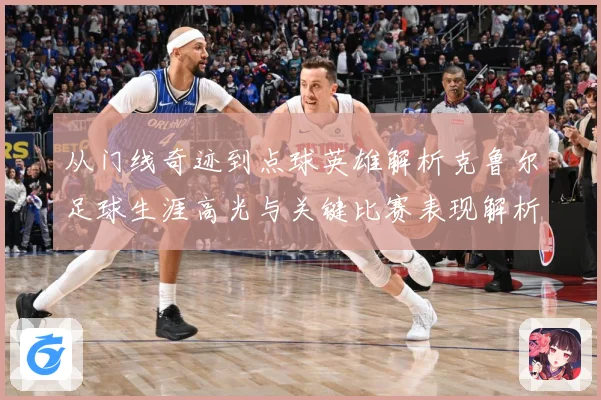 从门线奇迹到点球英雄解析克鲁尔足球生涯高光与关键比赛表现解析