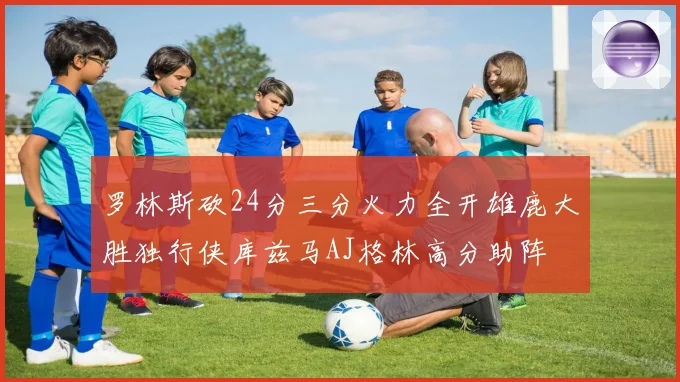 罗林斯砍24分三分火力全开雄鹿大胜独行侠库兹马AJ格林高分助阵