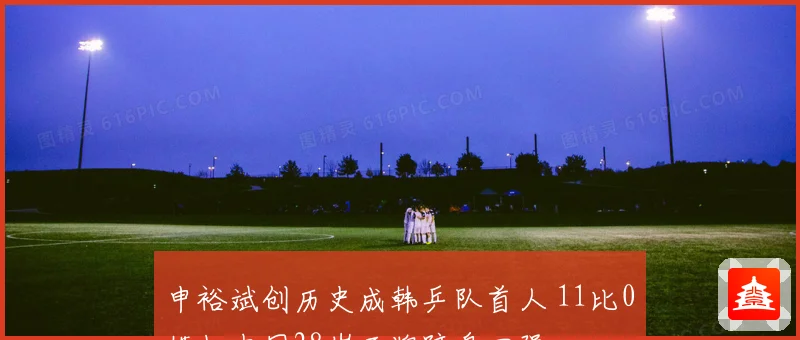 申裕斌创历史成韩乒队首人 11比0横扫中国28岁王牌跻身四强