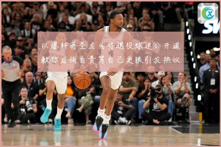 以爆料蒋圣龙或将退役球迷公开道歉称后悔自责骂自己更狠引发热议赛事前瞻