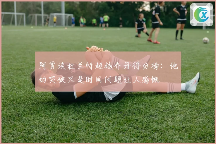 阿贾谈杜兰特超越乔丹得分榜：他的突破只是时间问题让人感慨