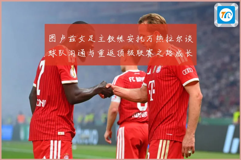 图卢兹女足主教练安托万热拉尔谈球队沟通与重返顶级联赛之路成长观察