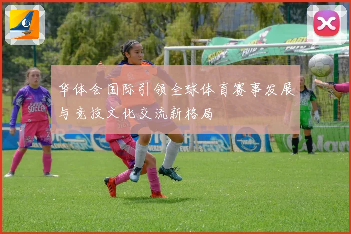 华体会国际引领全球体育赛事发展与竞技文化交流新格局