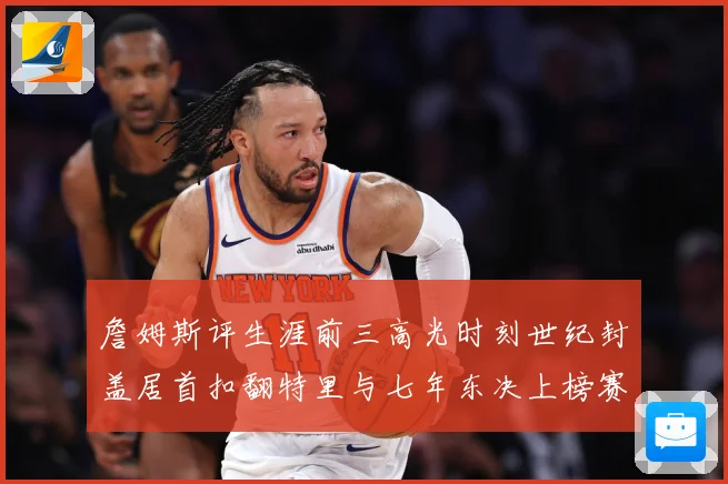 詹姆斯评生涯前三高光时刻世纪封盖居首扣翻特里与七年东决上榜赛场复盘
