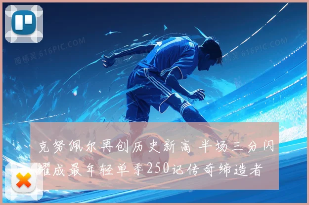 克努佩尔再创历史新高 半场三分闪耀成最年轻单季250记传奇缔造者