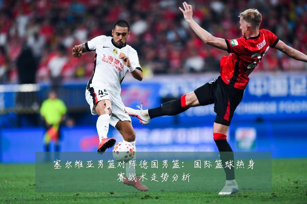 塞尔维亚男篮对阵德国男篮：国际篮球热身赛战术走势分析
